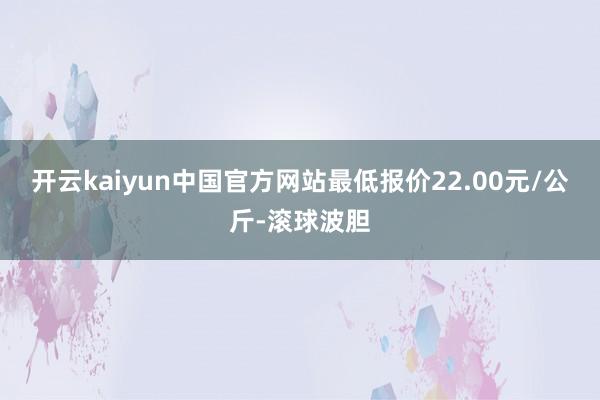 开云kaiyun中国官方网站最低报价22.00元/公斤-滚球波胆