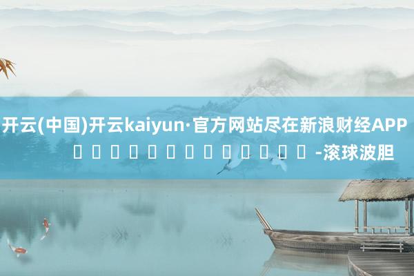 开云(中国)开云kaiyun·官方网站尽在新浪财经APP            													-滚球波胆