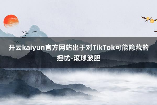 开云kaiyun官方网站出于对TikTok可能隐藏的担忧-滚球波胆