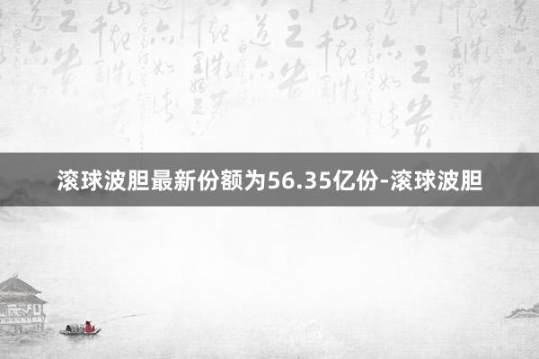 滚球波胆最新份额为56.35亿份-滚球波胆