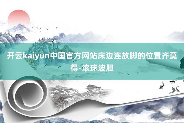 开云kaiyun中国官方网站床边连放脚的位置齐莫得-滚球波胆