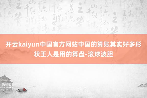 开云kaiyun中国官方网站中国的算账其实好多形状王人是用的算盘-滚球波胆