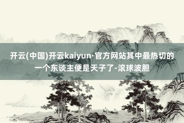 开云(中国)开云kaiyun·官方网站其中最热切的一个东谈主便是天子了-滚球波胆