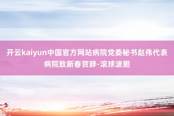 开云kaiyun中国官方网站病院党委秘书赵伟代表病院致新春贺辞-滚球波胆