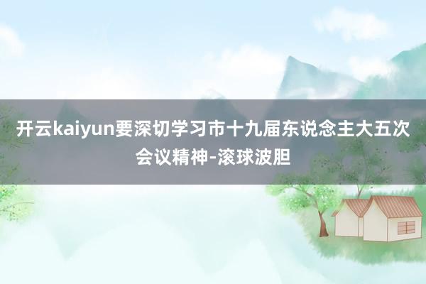 开云kaiyun要深切学习市十九届东说念主大五次会议精神-滚球波胆