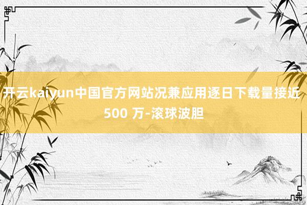 开云kaiyun中国官方网站况兼应用逐日下载量接近 500 万-滚球波胆