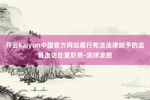 开云kaiyun中国官方网站履行宪法法律赋予的监督走访处置职责-滚球波胆