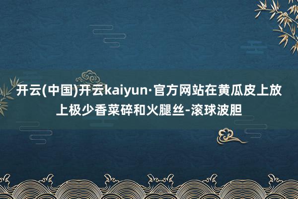 开云(中国)开云kaiyun·官方网站在黄瓜皮上放上极少香菜碎和火腿丝-滚球波胆