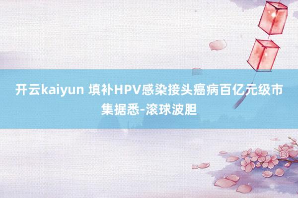 开云kaiyun 填补HPV感染接头癌病百亿元级市集据悉-滚球波胆