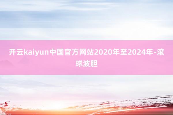 开云kaiyun中国官方网站2020年至2024年-滚球波胆