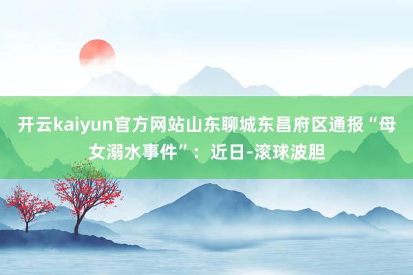 开云kaiyun官方网站山东聊城东昌府区通报“母女溺水事件”：近日-滚球波胆