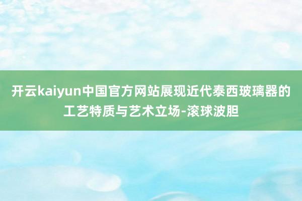 开云kaiyun中国官方网站展现近代泰西玻璃器的工艺特质与艺术立场-滚球波胆