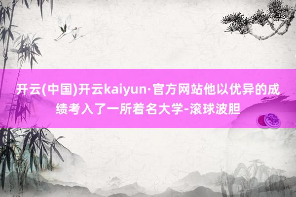 开云(中国)开云kaiyun·官方网站他以优异的成绩考入了一所着名大学-滚球波胆