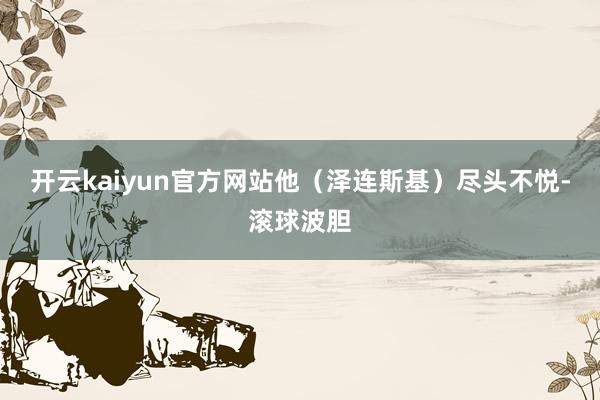 开云kaiyun官方网站他（泽连斯基）尽头不悦-滚球波胆