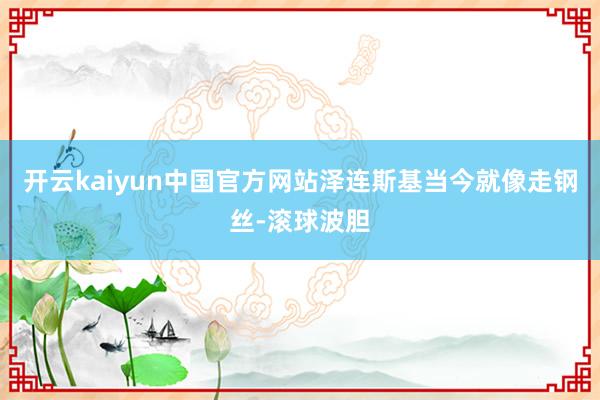 开云kaiyun中国官方网站泽连斯基当今就像走钢丝-滚球波胆